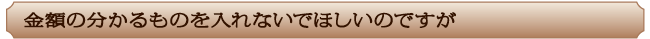 金額の分かるものを入れないでほしいのですが